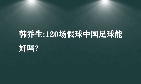 韩乔生:120场假球中国足球能好吗?