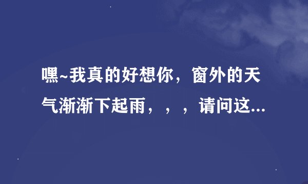 嘿~我真的好想你，窗外的天气渐渐下起雨，，，请问这首歌叫什么名字