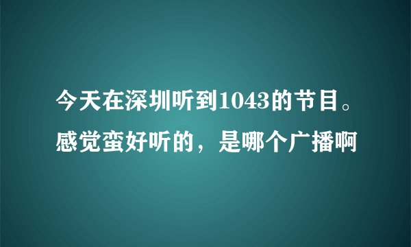 今天在深圳听到1043的节目。感觉蛮好听的，是哪个广播啊