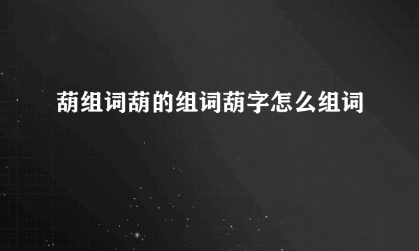 葫组词葫的组词葫字怎么组词