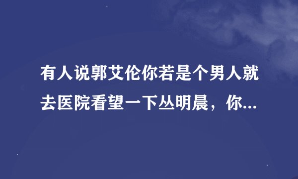 有人说郭艾伦你若是个男人就去医院看望一下丛明晨，你怎么看？