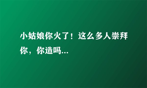 小姑娘你火了！这么多人崇拜你，你造吗...