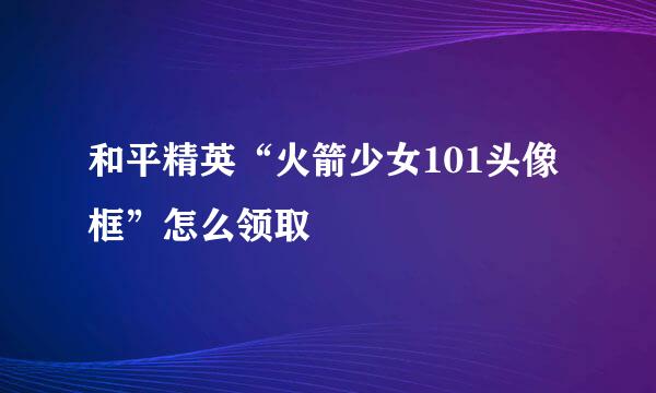 和平精英“火箭少女101头像框”怎么领取