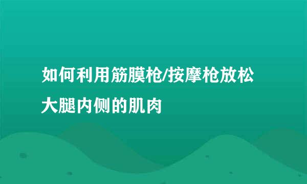 如何利用筋膜枪/按摩枪放松大腿内侧的肌肉
