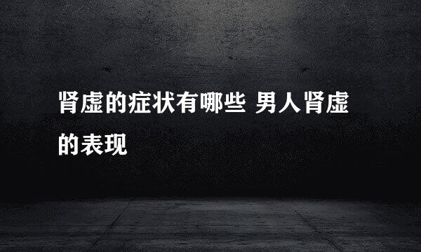 肾虚的症状有哪些 男人肾虚的表现