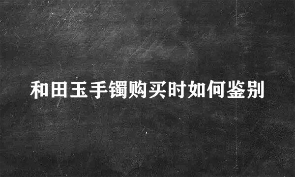 和田玉手镯购买时如何鉴别