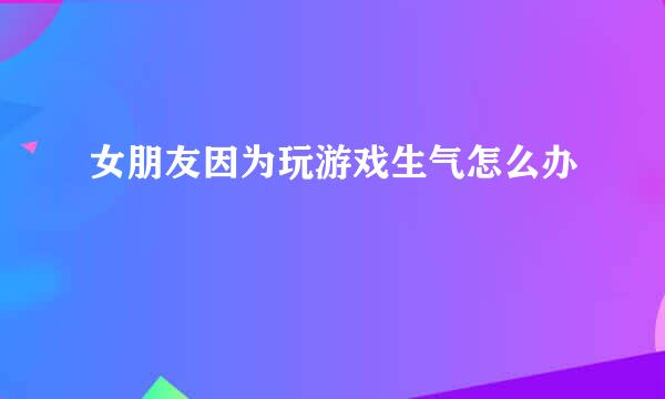 女朋友因为玩游戏生气怎么办