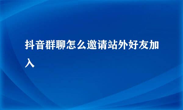 抖音群聊怎么邀请站外好友加入