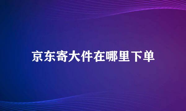 京东寄大件在哪里下单