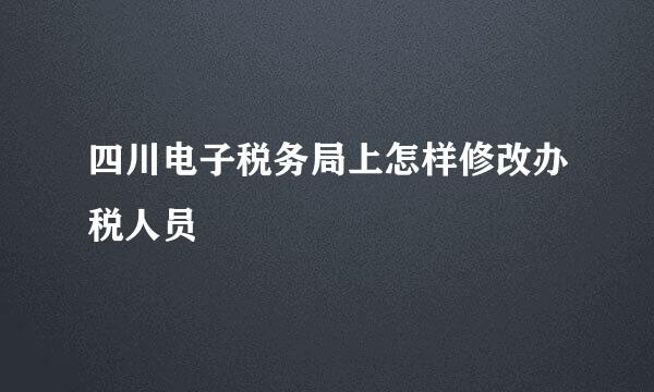 四川电子税务局上怎样修改办税人员