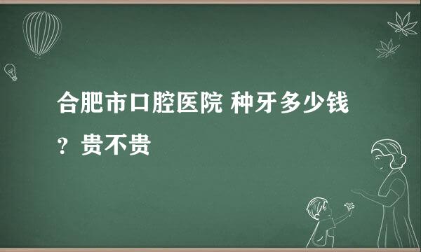 合肥市口腔医院 种牙多少钱？贵不贵