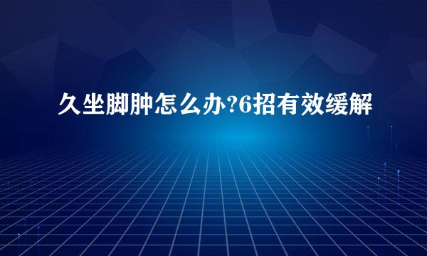 久坐脚肿怎么办?6招有效缓解