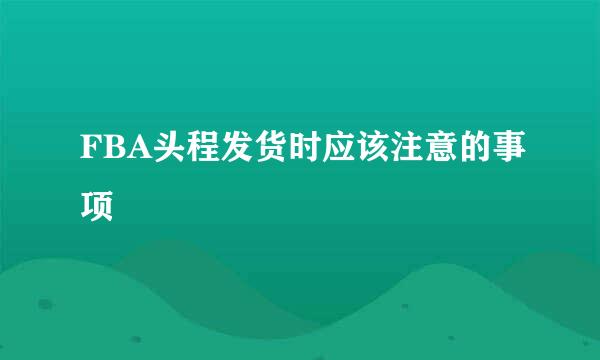 FBA头程发货时应该注意的事项