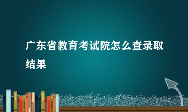 广东省教育考试院怎么查录取结果