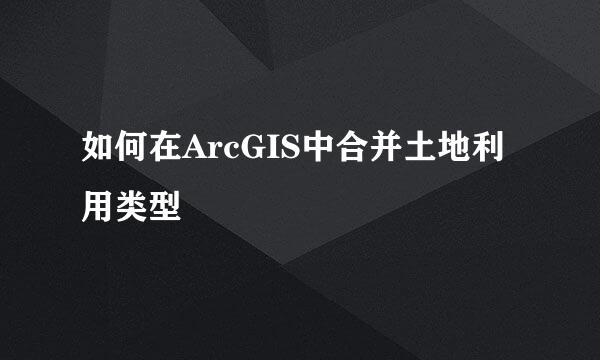 如何在ArcGIS中合并土地利用类型