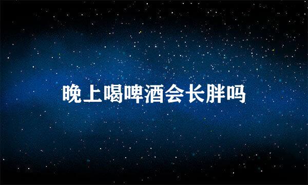 晚上喝啤酒会长胖吗