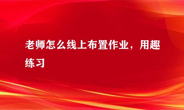 老师怎么线上布置作业，用趣练习