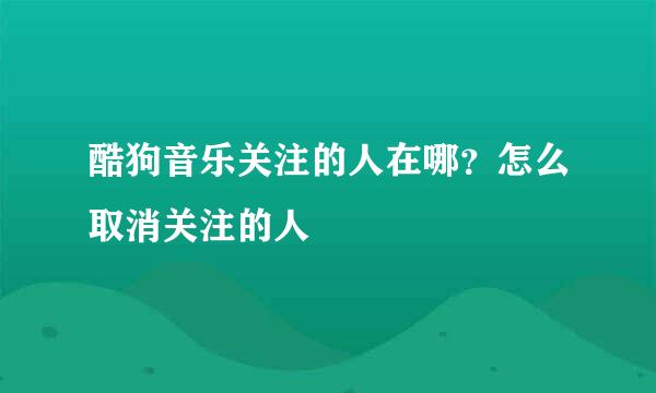 酷狗音乐关注的人在哪？怎么取消关注的人