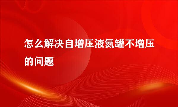 怎么解决自增压液氮罐不增压的问题