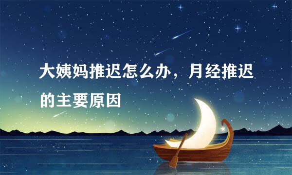 大姨妈推迟怎么办,月经推迟的主要原因
