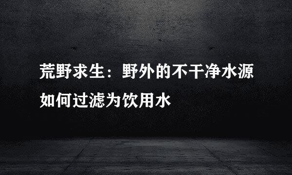 荒野求生：野外的不干净水源如何过滤为饮用水
