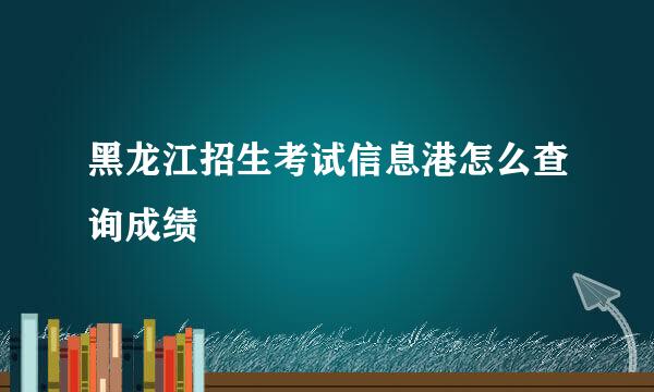 黑龙江招生考试信息港怎么查询成绩