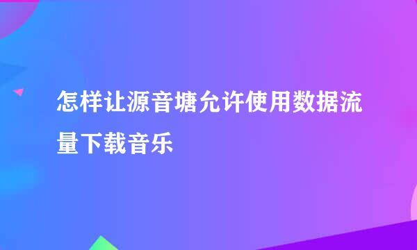 怎样让源音塘允许使用数据流量下载音乐