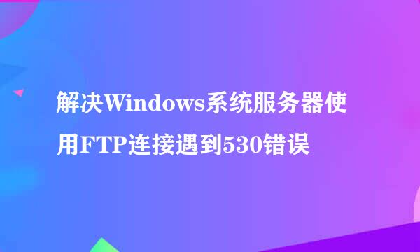 解决Windows系统服务器使用FTP连接遇到530错误