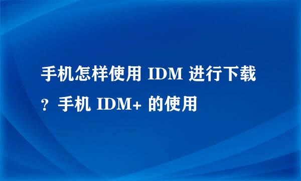 手机怎样使用 IDM 进行下载？手机 IDM+ 的使用