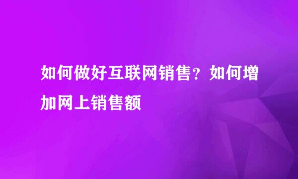 如何做好互联网销售?如何增加网上销售额