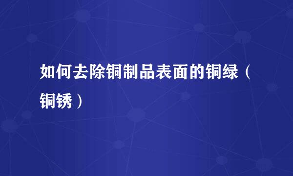 如何去除铜制品表面的铜绿（铜锈）