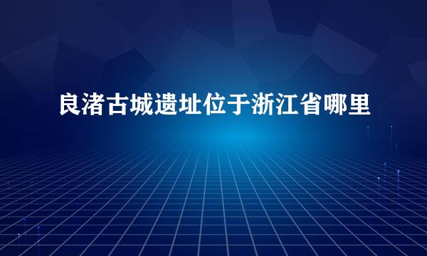 良渚古城遗址位于浙江省哪里
