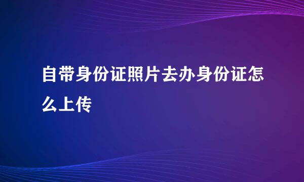 自带身份证照片去办身份证怎么上传