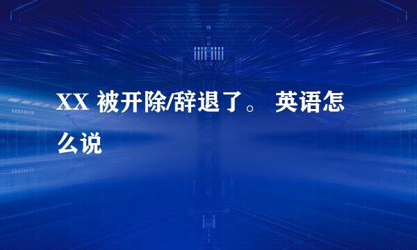 XX 被开除/辞退了。 英语怎么说
