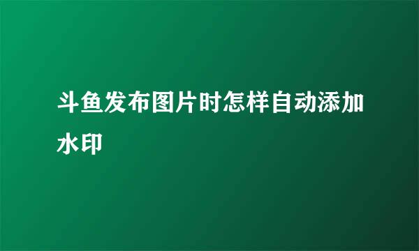 斗鱼发布图片时怎样自动添加水印