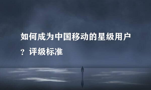 如何成为中国移动的星级用户？评级标准