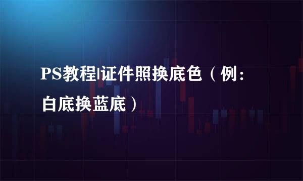PS教程|证件照换底色（例：白底换蓝底）