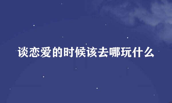 谈恋爱的时候该去哪玩什么