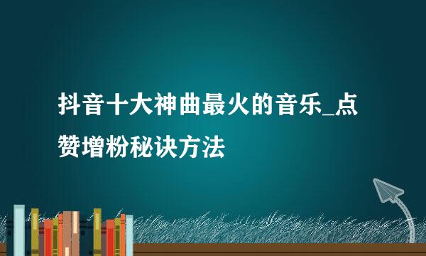 抖音十大神曲最火的音乐_点赞增粉秘诀方法