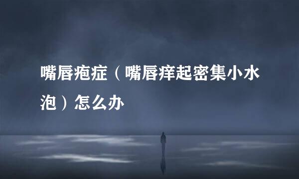 嘴唇疱症(嘴唇痒起密集小水泡)怎么办