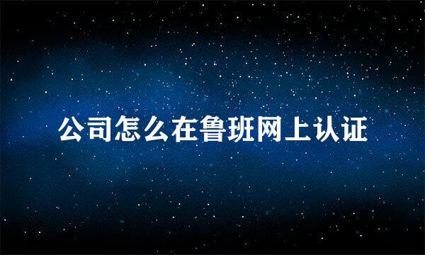 公司怎么在鲁班网上认证