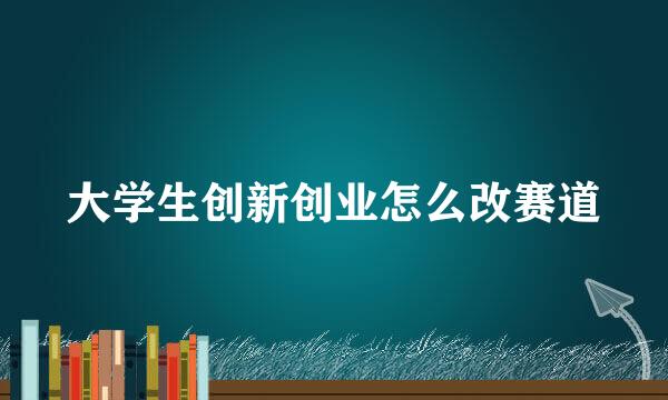 大学生创新创业怎么改赛道