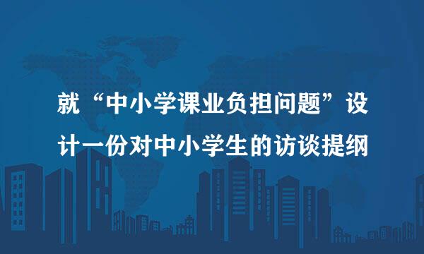 就“中小学课业负担问题”设计一份对中小学生的访谈提纲