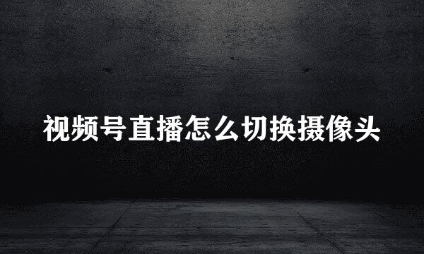 视频号直播怎么切换摄像头