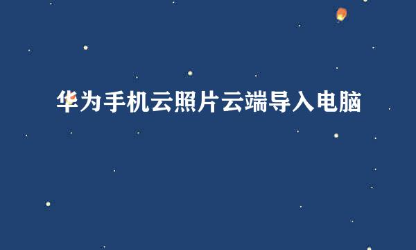 华为手机云照片云端导入电脑