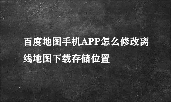 百度地图手机APP怎么修改离线地图下载存储位置