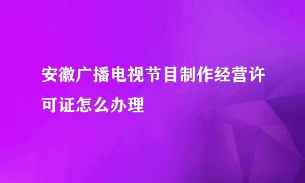 安徽广播电视节目制作经营许可证怎么办理