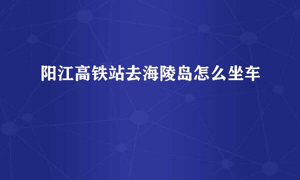 阳江高铁站去海陵岛怎么坐车