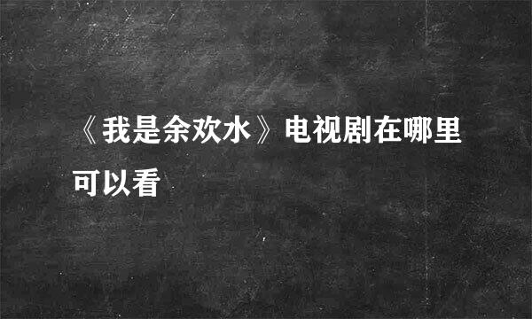 《我是余欢水》电视剧在哪里可以看