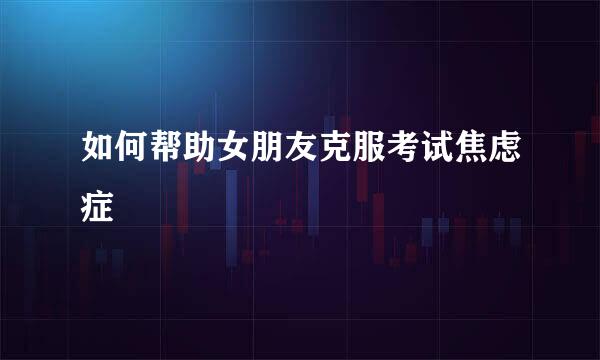 如何帮助女朋友克服考试焦虑症